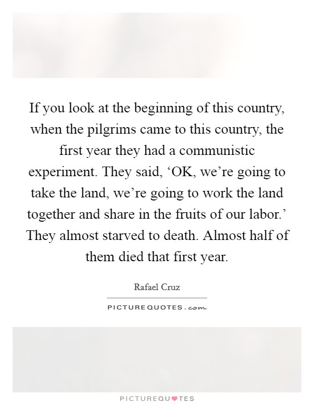 If you look at the beginning of this country, when the pilgrims came to this country, the first year they had a communistic experiment. They said, ‘OK, we're going to take the land, we're going to work the land together and share in the fruits of our labor.' They almost starved to death. Almost half of them died that first year. Picture Quote #1