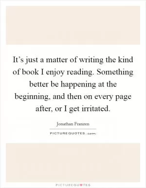 It’s just a matter of writing the kind of book I enjoy reading. Something better be happening at the beginning, and then on every page after, or I get irritated Picture Quote #1