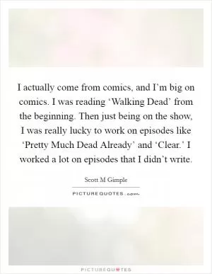 I actually come from comics, and I’m big on comics. I was reading ‘Walking Dead’ from the beginning. Then just being on the show, I was really lucky to work on episodes like ‘Pretty Much Dead Already’ and ‘Clear.’ I worked a lot on episodes that I didn’t write Picture Quote #1