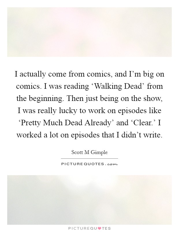 I actually come from comics, and I'm big on comics. I was reading ‘Walking Dead' from the beginning. Then just being on the show, I was really lucky to work on episodes like ‘Pretty Much Dead Already' and ‘Clear.' I worked a lot on episodes that I didn't write. Picture Quote #1