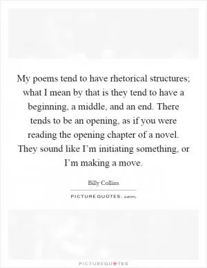 My poems tend to have rhetorical structures; what I mean by that is they tend to have a beginning, a middle, and an end. There tends to be an opening, as if you were reading the opening chapter of a novel. They sound like I’m initiating something, or I’m making a move Picture Quote #1