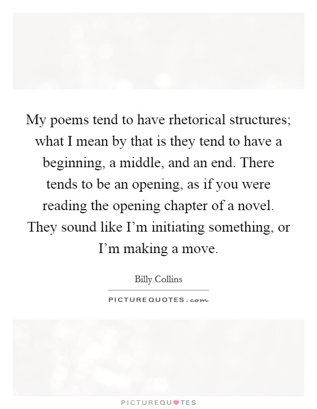 My poems tend to have rhetorical structures; what I mean by that is they tend to have a beginning, a middle, and an end. There tends to be an opening, as if you were reading the opening chapter of a novel. They sound like I'm initiating something, or I'm making a move. Picture Quote #1