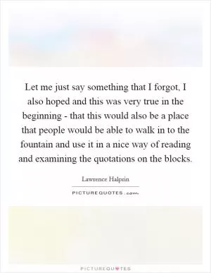 Let me just say something that I forgot, I also hoped and this was very true in the beginning - that this would also be a place that people would be able to walk in to the fountain and use it in a nice way of reading and examining the quotations on the blocks Picture Quote #1
