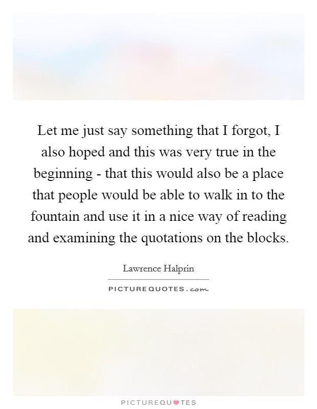 Let me just say something that I forgot, I also hoped and this was very true in the beginning - that this would also be a place that people would be able to walk in to the fountain and use it in a nice way of reading and examining the quotations on the blocks. Picture Quote #1