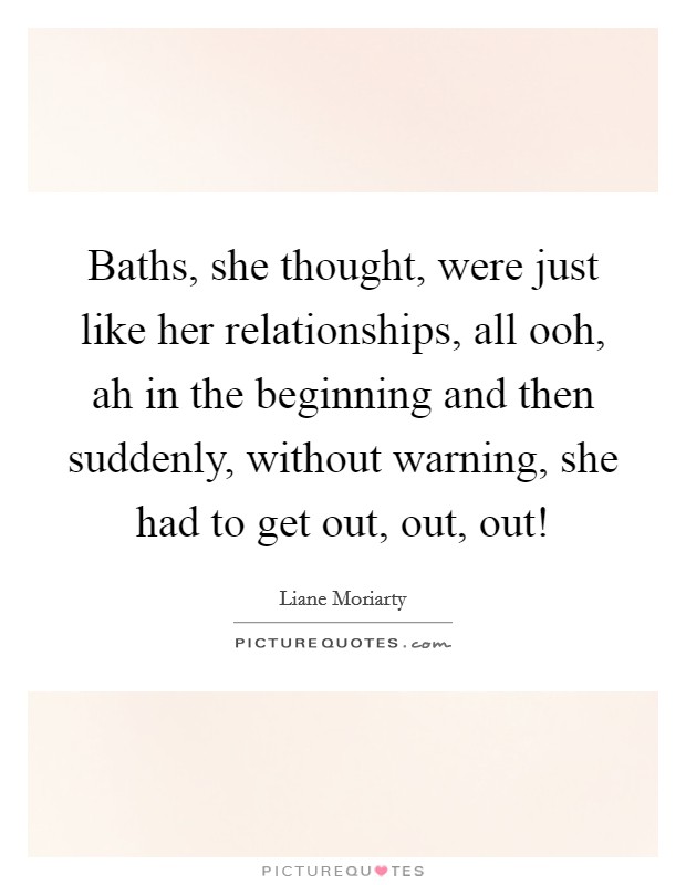 Baths, she thought, were just like her relationships, all ooh, ah in the beginning and then suddenly, without warning, she had to get out, out, out! Picture Quote #1