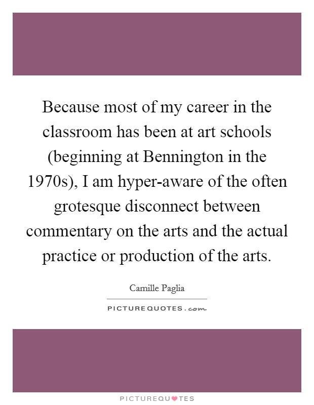 Because most of my career in the classroom has been at art schools (beginning at Bennington in the 1970s), I am hyper-aware of the often grotesque disconnect between commentary on the arts and the actual practice or production of the arts. Picture Quote #1