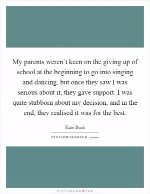 My parents weren’t keen on the giving up of school at the beginning to go into singing and dancing, but once they saw I was serious about it, they gave support. I was quite stubborn about my decision, and in the end, they realised it was for the best Picture Quote #1