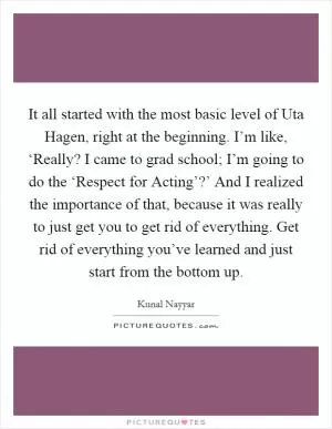 It all started with the most basic level of Uta Hagen, right at the beginning. I’m like, ‘Really? I came to grad school; I’m going to do the ‘Respect for Acting’?’ And I realized the importance of that, because it was really to just get you to get rid of everything. Get rid of everything you’ve learned and just start from the bottom up Picture Quote #1