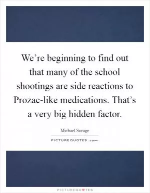 We’re beginning to find out that many of the school shootings are side reactions to Prozac-like medications. That’s a very big hidden factor Picture Quote #1
