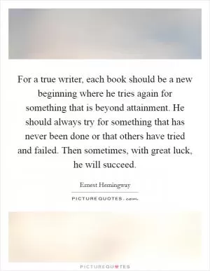 For a true writer, each book should be a new beginning where he tries again for something that is beyond attainment. He should always try for something that has never been done or that others have tried and failed. Then sometimes, with great luck, he will succeed Picture Quote #1