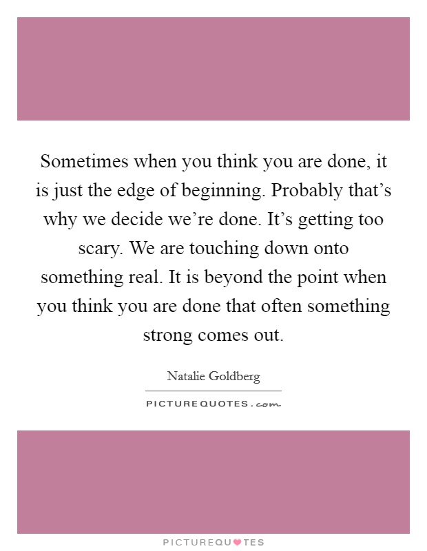 Sometimes when you think you are done, it is just the edge of beginning. Probably that's why we decide we're done. It's getting too scary. We are touching down onto something real. It is beyond the point when you think you are done that often something strong comes out. Picture Quote #1