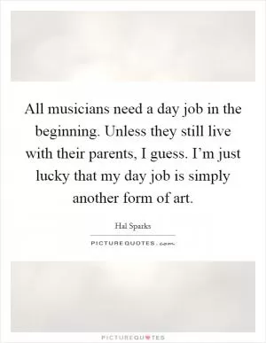 All musicians need a day job in the beginning. Unless they still live with their parents, I guess. I’m just lucky that my day job is simply another form of art Picture Quote #1