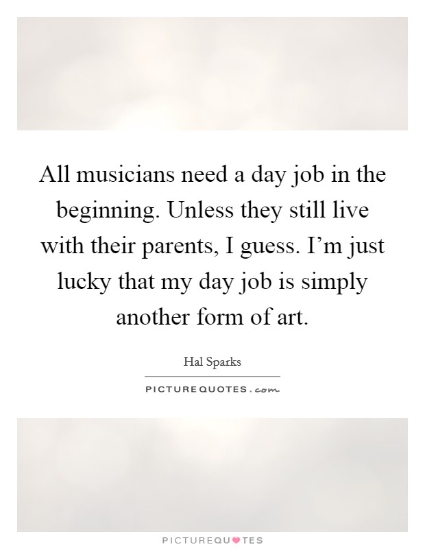 All musicians need a day job in the beginning. Unless they still live with their parents, I guess. I'm just lucky that my day job is simply another form of art. Picture Quote #1