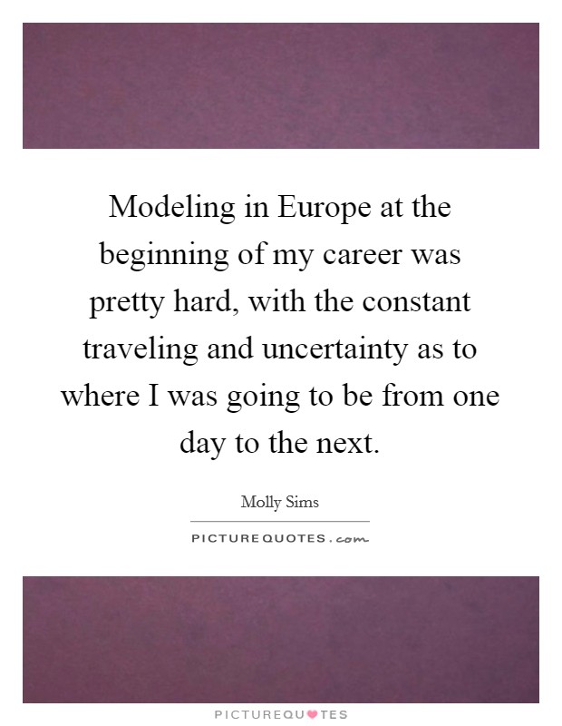 Modeling in Europe at the beginning of my career was pretty hard, with the constant traveling and uncertainty as to where I was going to be from one day to the next. Picture Quote #1