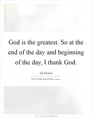 God is the greatest. So at the end of the day and beginning of the day, I thank God Picture Quote #1