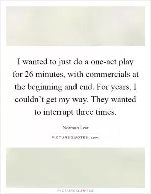 I wanted to just do a one-act play for 26 minutes, with commercials at the beginning and end. For years, I couldn’t get my way. They wanted to interrupt three times Picture Quote #1