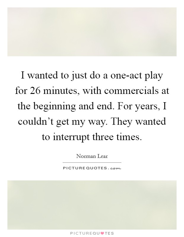 I wanted to just do a one-act play for 26 minutes, with commercials at the beginning and end. For years, I couldn't get my way. They wanted to interrupt three times. Picture Quote #1