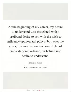 At the beginning of my career, my desire to understand was associated with a profound desire to act, with the wish to influence opinion and policy; but, over the years, this motivation has come to be of secondary importance, far behind my desire to understand Picture Quote #1