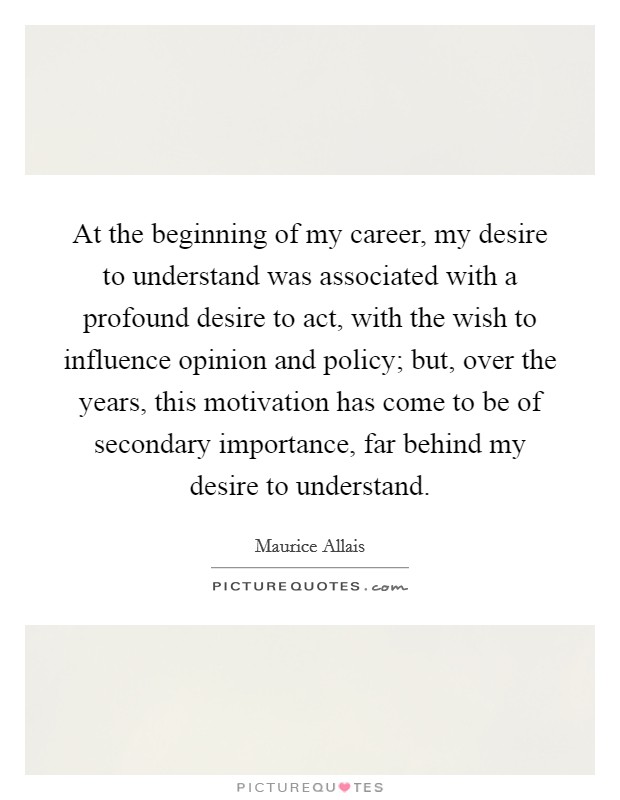 At the beginning of my career, my desire to understand was associated with a profound desire to act, with the wish to influence opinion and policy; but, over the years, this motivation has come to be of secondary importance, far behind my desire to understand. Picture Quote #1