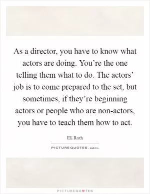 As a director, you have to know what actors are doing. You’re the one telling them what to do. The actors’ job is to come prepared to the set, but sometimes, if they’re beginning actors or people who are non-actors, you have to teach them how to act Picture Quote #1