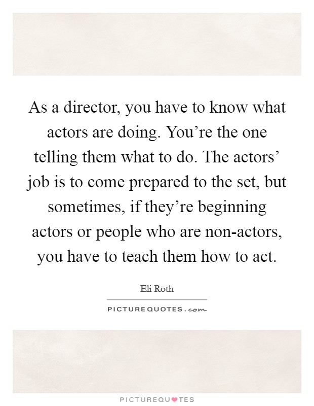 As a director, you have to know what actors are doing. You're the one telling them what to do. The actors' job is to come prepared to the set, but sometimes, if they're beginning actors or people who are non-actors, you have to teach them how to act. Picture Quote #1