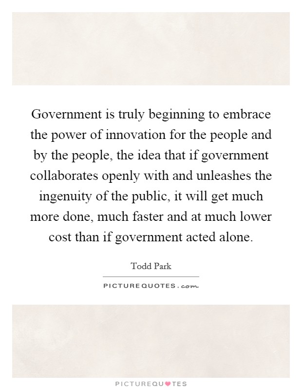 Government is truly beginning to embrace the power of innovation for the people and by the people, the idea that if government collaborates openly with and unleashes the ingenuity of the public, it will get much more done, much faster and at much lower cost than if government acted alone. Picture Quote #1