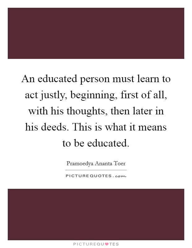 An educated person must learn to act justly, beginning, first of all, with his thoughts, then later in his deeds. This is what it means to be educated. Picture Quote #1
