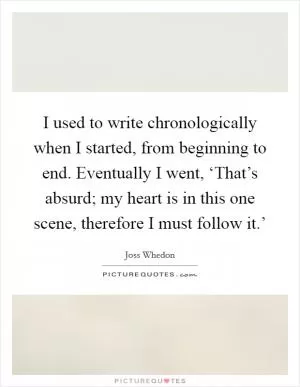 I used to write chronologically when I started, from beginning to end. Eventually I went, ‘That’s absurd; my heart is in this one scene, therefore I must follow it.’ Picture Quote #1