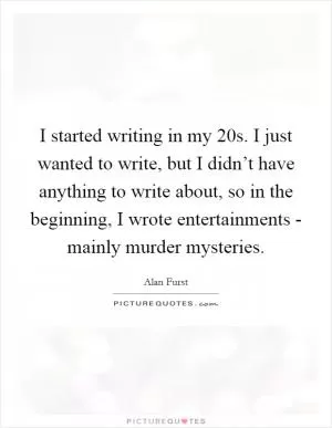 I started writing in my 20s. I just wanted to write, but I didn’t have anything to write about, so in the beginning, I wrote entertainments - mainly murder mysteries Picture Quote #1