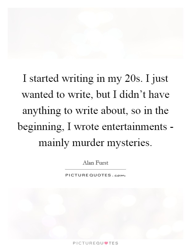 I started writing in my 20s. I just wanted to write, but I didn't have anything to write about, so in the beginning, I wrote entertainments - mainly murder mysteries. Picture Quote #1