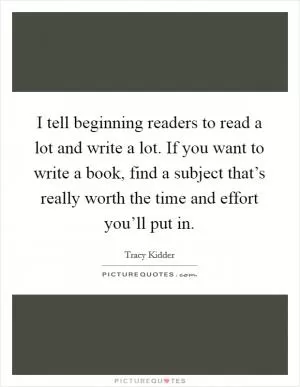 I tell beginning readers to read a lot and write a lot. If you want to write a book, find a subject that’s really worth the time and effort you’ll put in Picture Quote #1