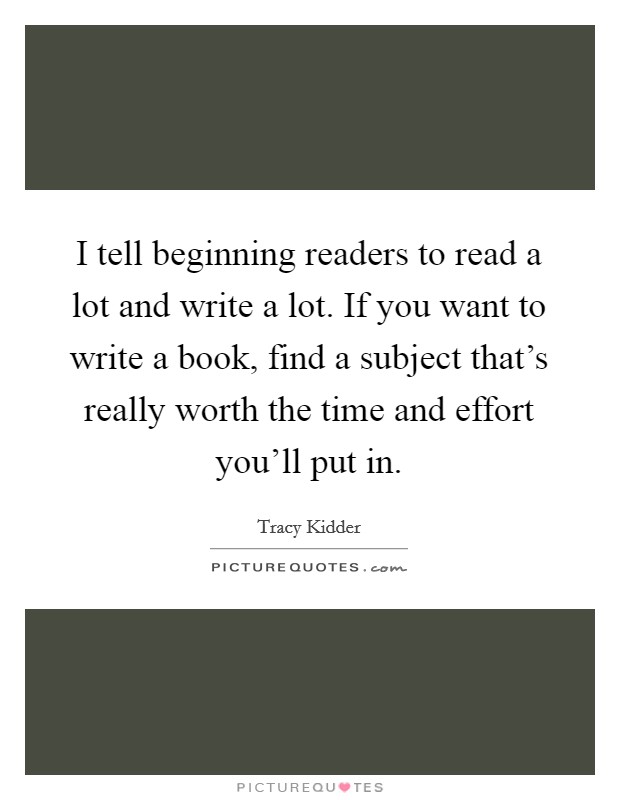 I tell beginning readers to read a lot and write a lot. If you want to write a book, find a subject that's really worth the time and effort you'll put in. Picture Quote #1