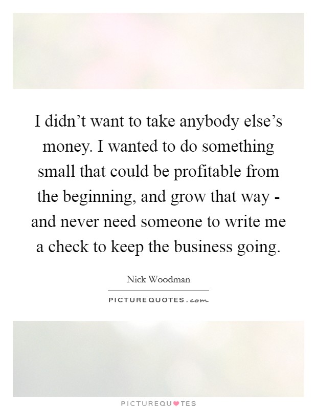 I didn't want to take anybody else's money. I wanted to do something small that could be profitable from the beginning, and grow that way - and never need someone to write me a check to keep the business going. Picture Quote #1