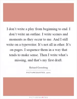 I don’t write a play from beginning to end. I don’t write an outline. I write scenes and moments as they occur to me. And I still write on a typewriter. It’s not all in ether. It’s on pages. I sequence them in a way that tends to make sense. Then I write what’s missing, and that’s my first draft Picture Quote #1