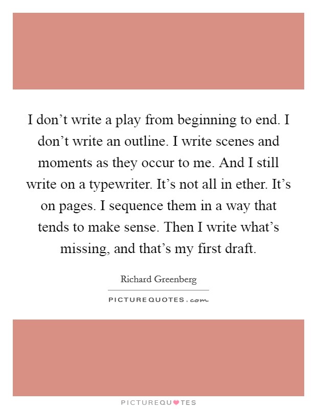 I don't write a play from beginning to end. I don't write an outline. I write scenes and moments as they occur to me. And I still write on a typewriter. It's not all in ether. It's on pages. I sequence them in a way that tends to make sense. Then I write what's missing, and that's my first draft. Picture Quote #1