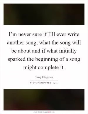 I’m never sure if I’ll ever write another song, what the song will be about and if what initially sparked the beginning of a song might complete it Picture Quote #1