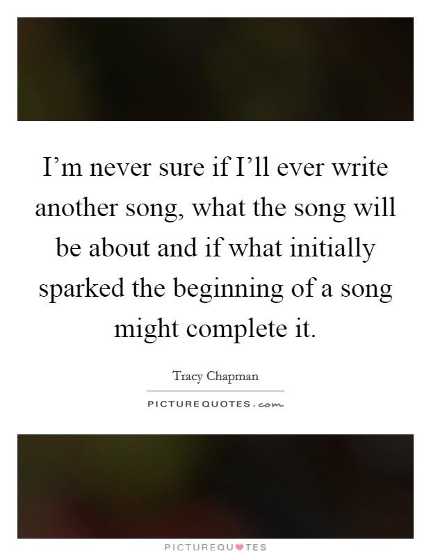 I'm never sure if I'll ever write another song, what the song will be about and if what initially sparked the beginning of a song might complete it. Picture Quote #1