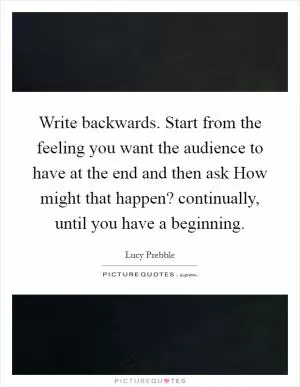 Write backwards. Start from the feeling you want the audience to have at the end and then ask How might that happen? continually, until you have a beginning Picture Quote #1
