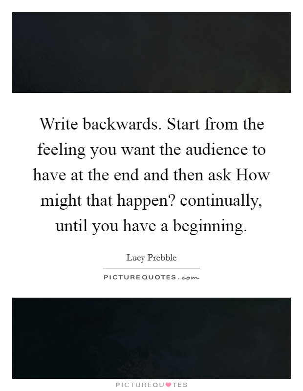 Write backwards. Start from the feeling you want the audience to have at the end and then ask How might that happen? continually, until you have a beginning. Picture Quote #1