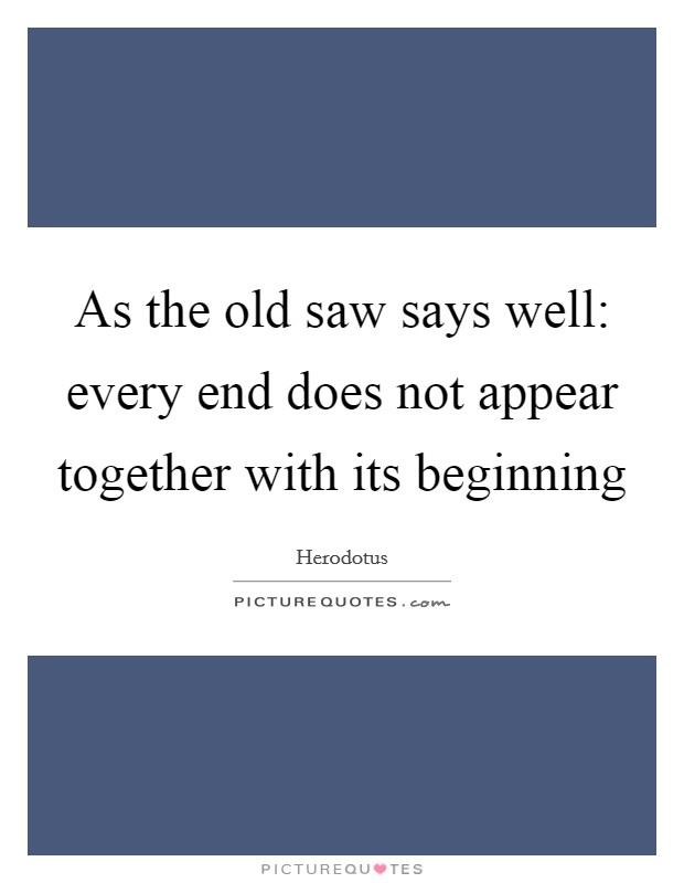 As the old saw says well: every end does not appear together with its beginning Picture Quote #1