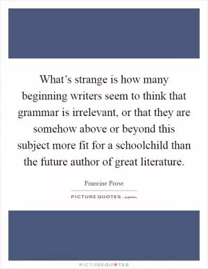 What’s strange is how many beginning writers seem to think that grammar is irrelevant, or that they are somehow above or beyond this subject more fit for a schoolchild than the future author of great literature Picture Quote #1