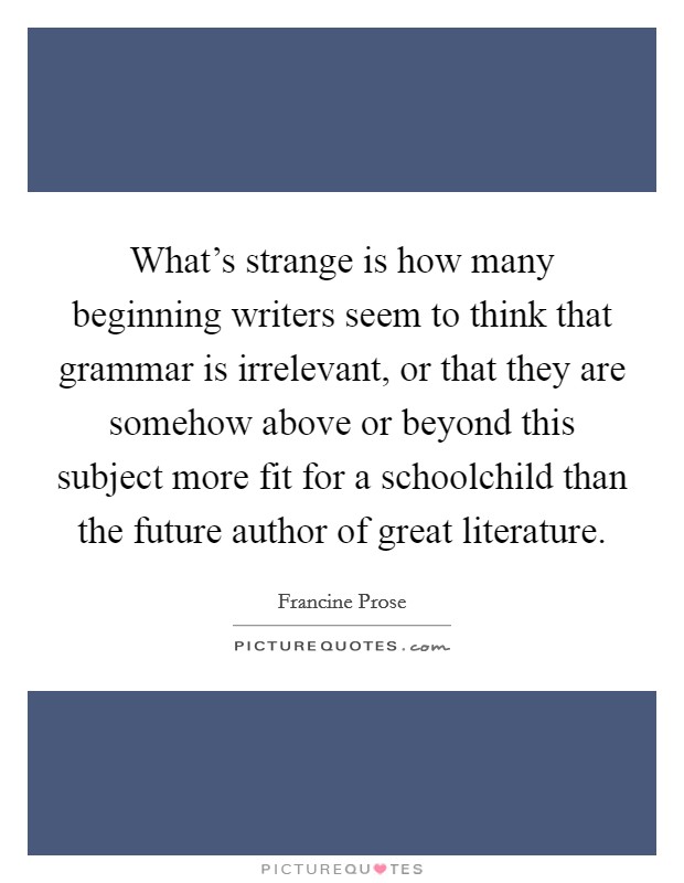 What's strange is how many beginning writers seem to think that grammar is irrelevant, or that they are somehow above or beyond this subject more fit for a schoolchild than the future author of great literature. Picture Quote #1