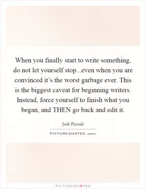 When you finally start to write something, do not let yourself stop...even when you are convinced it’s the worst garbage ever. This is the biggest caveat for beginning writers. Instead, force yourself to finish what you began, and THEN go back and edit it Picture Quote #1