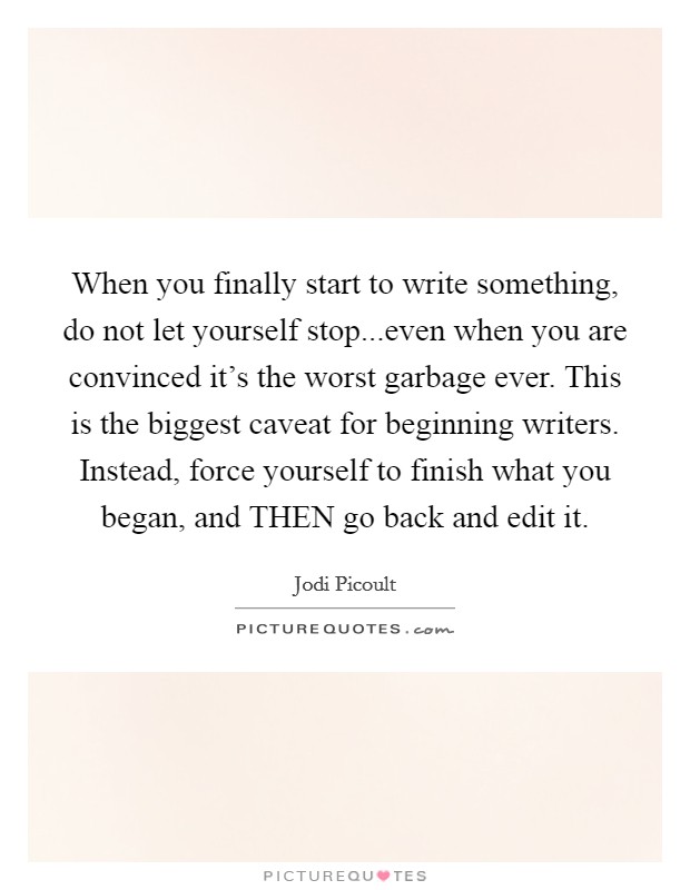 When you finally start to write something, do not let yourself stop...even when you are convinced it's the worst garbage ever. This is the biggest caveat for beginning writers. Instead, force yourself to finish what you began, and THEN go back and edit it. Picture Quote #1