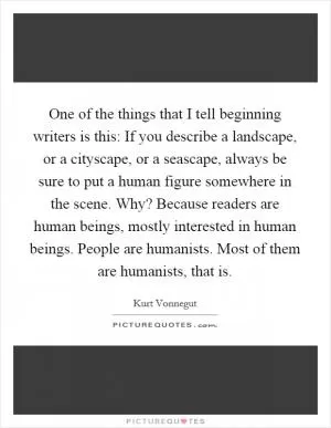 One of the things that I tell beginning writers is this: If you describe a landscape, or a cityscape, or a seascape, always be sure to put a human figure somewhere in the scene. Why? Because readers are human beings, mostly interested in human beings. People are humanists. Most of them are humanists, that is Picture Quote #1