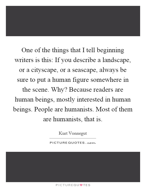 One of the things that I tell beginning writers is this: If you describe a landscape, or a cityscape, or a seascape, always be sure to put a human figure somewhere in the scene. Why? Because readers are human beings, mostly interested in human beings. People are humanists. Most of them are humanists, that is. Picture Quote #1