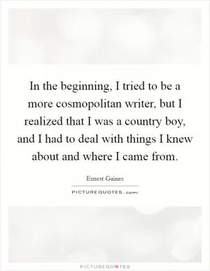 In the beginning, I tried to be a more cosmopolitan writer, but I realized that I was a country boy, and I had to deal with things I knew about and where I came from Picture Quote #1