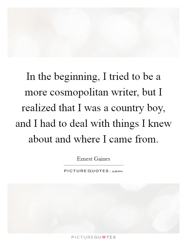 In the beginning, I tried to be a more cosmopolitan writer, but I realized that I was a country boy, and I had to deal with things I knew about and where I came from. Picture Quote #1
