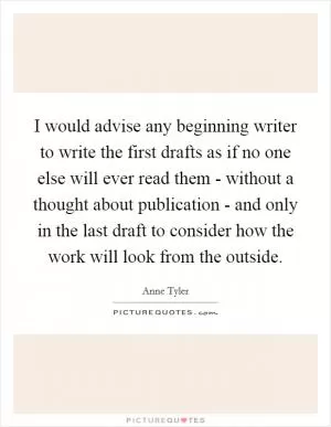 I would advise any beginning writer to write the first drafts as if no one else will ever read them - without a thought about publication - and only in the last draft to consider how the work will look from the outside Picture Quote #1