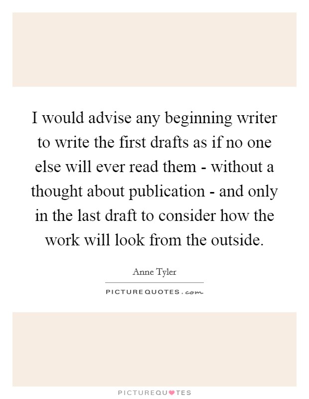 I would advise any beginning writer to write the first drafts as if no one else will ever read them - without a thought about publication - and only in the last draft to consider how the work will look from the outside. Picture Quote #1